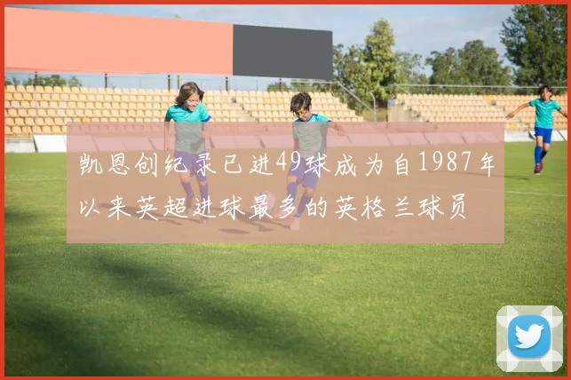 凯恩创纪录已进49球成为自1987年以来英超进球最多的英格兰球员