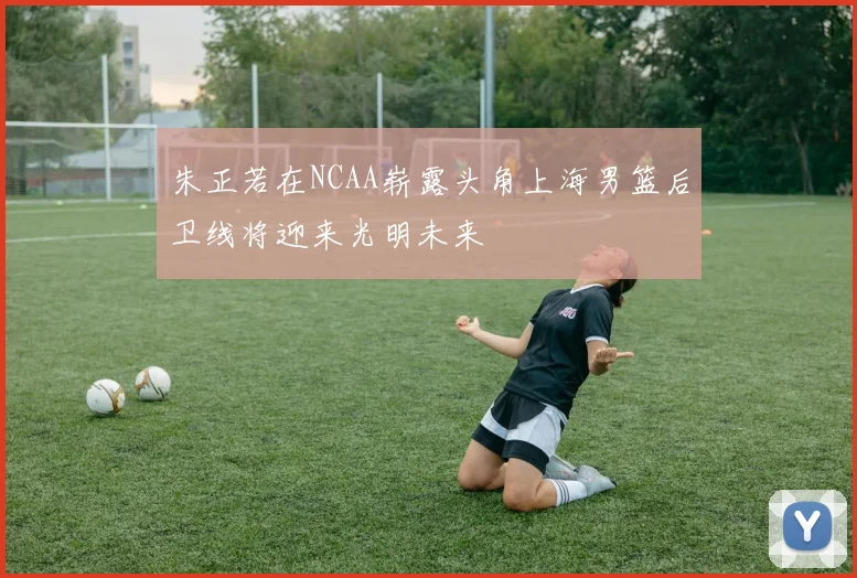 朱正若在NCAA崭露头角上海男篮后卫线将迎来光明未来