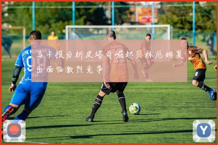 马卡报分析皮塔奇崛起贝林厄姆复出面临激烈竞争