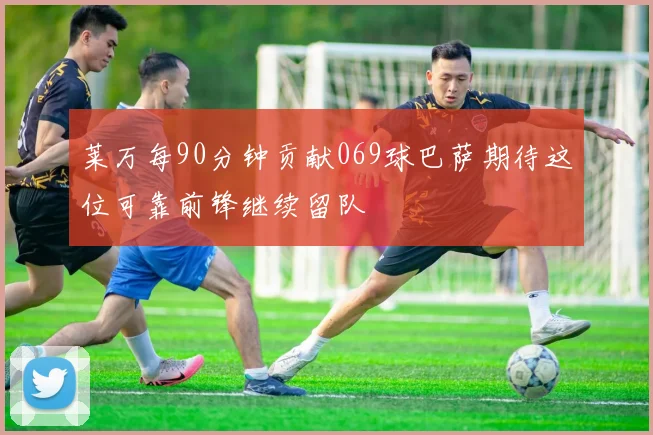 莱万每90分钟贡献069球巴萨期待这位可靠前锋继续留队