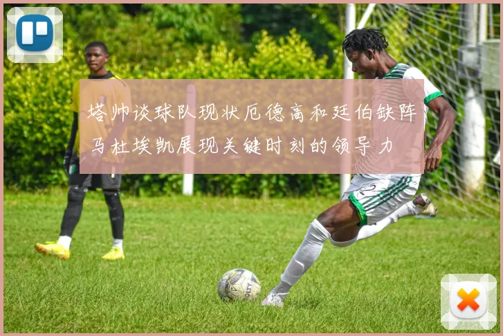 塔帅谈球队现状厄德高和廷伯缺阵马杜埃凯展现关键时刻的领导力