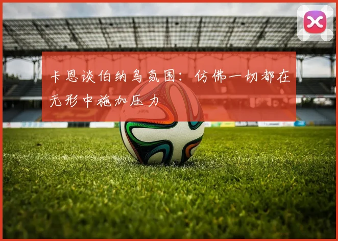 卡恩谈伯纳乌氛围：仿佛一切都在无形中施加压力