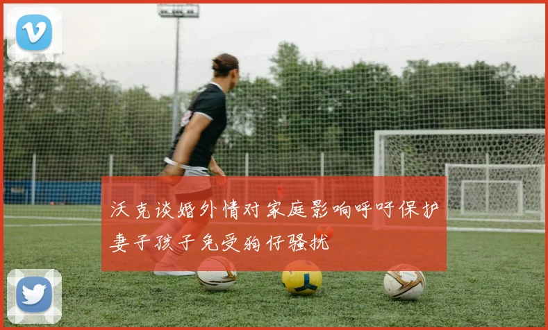 沃克谈婚外情对家庭影响呼吁保护妻子孩子免受狗仔骚扰