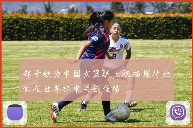 邵子钦为中国女篮送上祝福期待她们在世界杯中再创佳绩