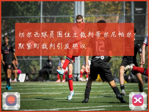 切尔西球员围住主裁判蒂尔尼帕尔默紧盯裁判引发热议