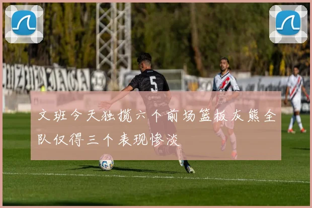 文班今天独揽六个前场篮板灰熊全队仅得三个表现惨淡