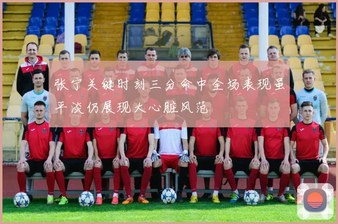 张宁关键时刻三分命中全场表现虽平淡仍展现大心脏风范