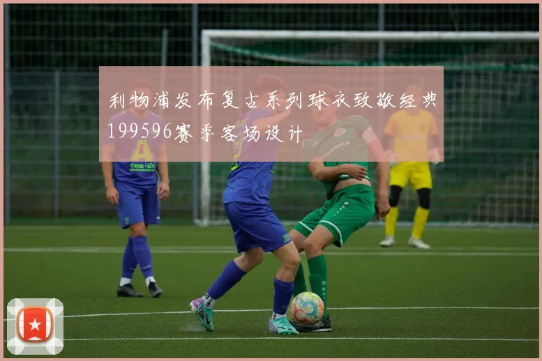利物浦发布复古系列球衣致敬经典199596赛季客场设计