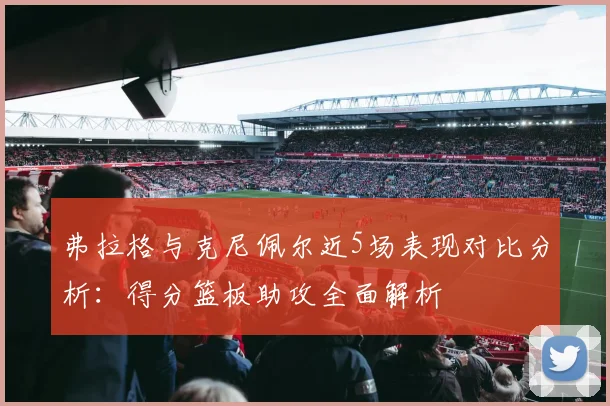 弗拉格与克尼佩尔近5场表现对比分析：得分篮板助攻全面解析
