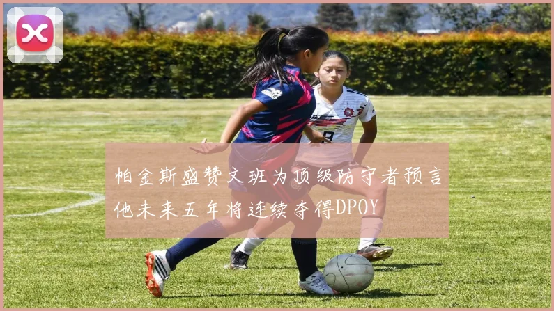 帕金斯盛赞文班为顶级防守者预言他未来五年将连续夺得DPOY