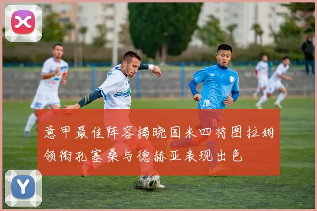 意甲最佳阵容揭晓国米四将图拉姆领衔孔塞桑与德赫亚表现出色