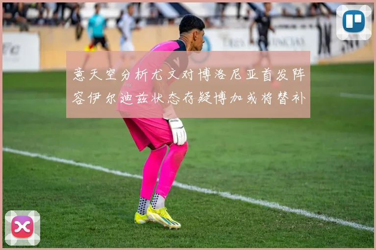 意天空分析尤文对博洛尼亚首发阵容伊尔迪兹状态存疑博加或将替补出战